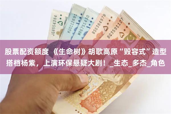 股票配资额度 《生命树》胡歌高原“毁容式”造型搭档杨紫，上演环保悬疑大剧！_生态_多杰_角色
